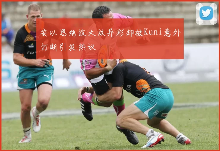 安以恩绝技大放异彩却被Kuni意外打断引发热议
