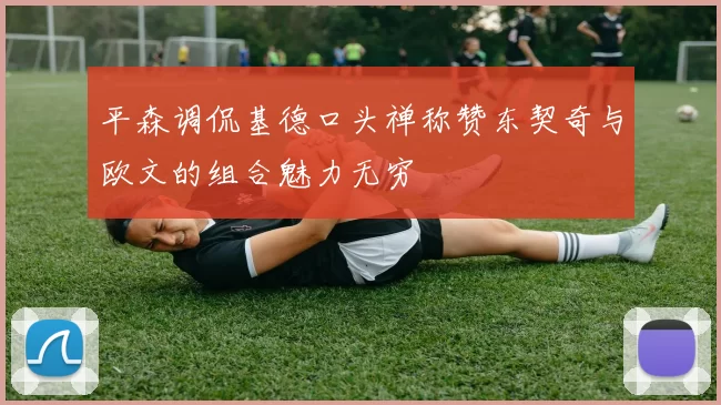 平森调侃基德口头禅称赞东契奇与欧文的组合魅力无穷