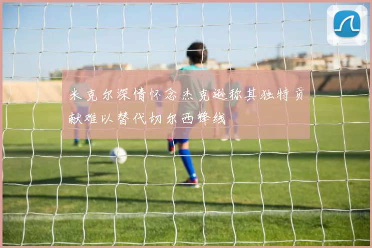 米克尔深情怀念杰克逊称其独特贡献难以替代切尔西锋线