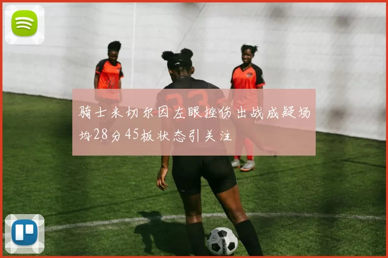 骑士米切尔因左眼挫伤出战成疑场均28分45板状态引关注