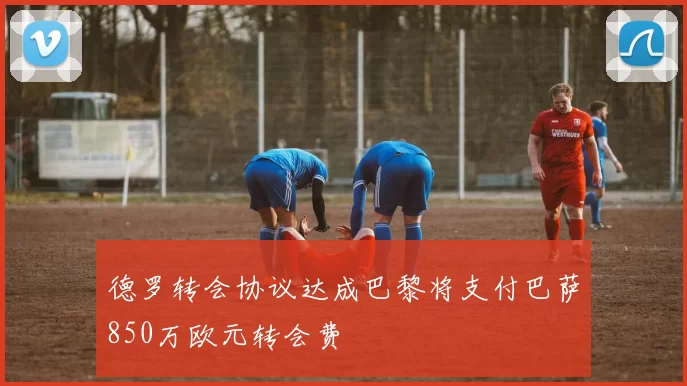 德罗转会协议达成巴黎将支付巴萨850万欧元转会费