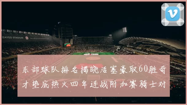 东部球队排名揭晓活塞豪取60胜奇才垫底热火四年连战附加赛骑士对决猛龙
