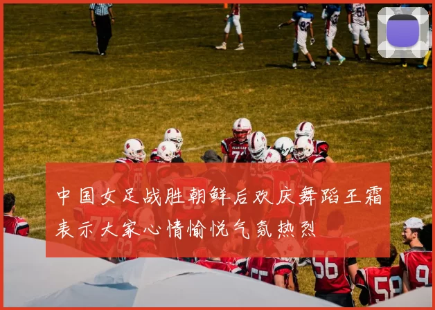 中国女足战胜朝鲜后欢庆舞蹈王霜表示大家心情愉悦气氛热烈