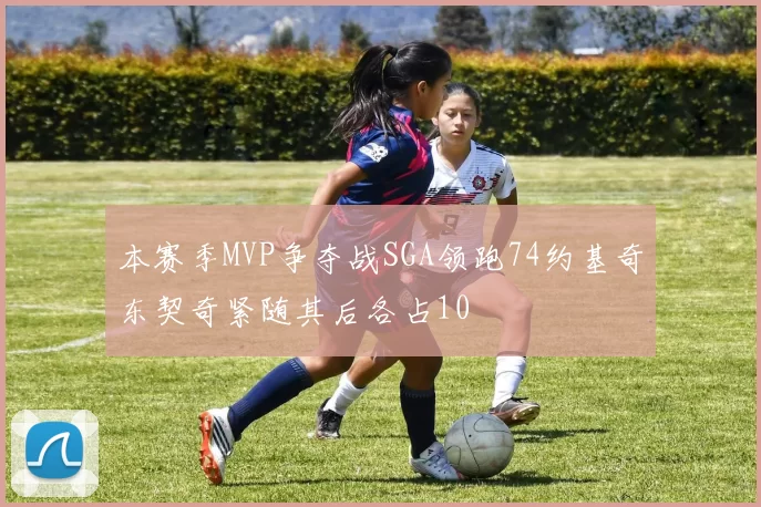 本赛季MVP争夺战SGA领跑74约基奇东契奇紧随其后各占10