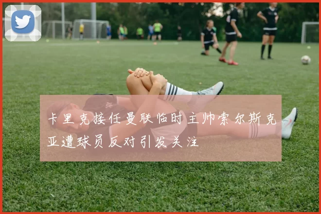 卡里克接任曼联临时主帅索尔斯克亚遭球员反对引发关注