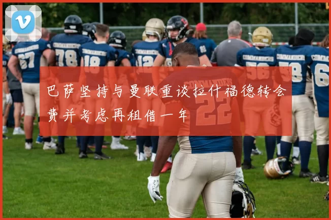 巴萨坚持与曼联重谈拉什福德转会费并考虑再租借一年