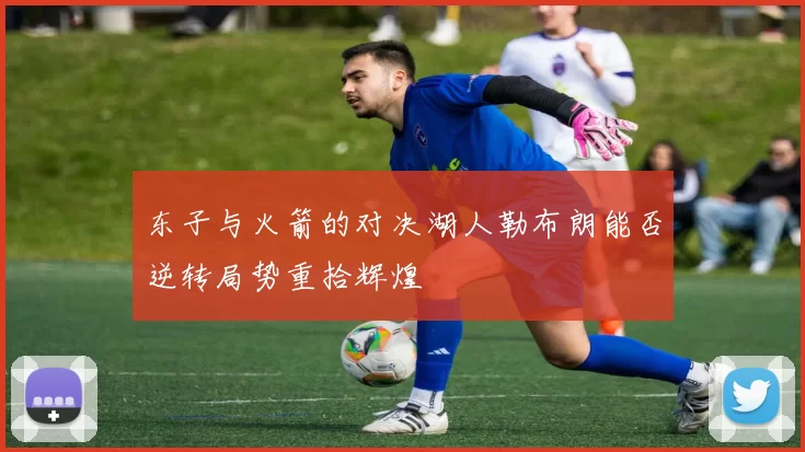 东子与火箭的对决湖人勒布朗能否逆转局势重拾辉煌