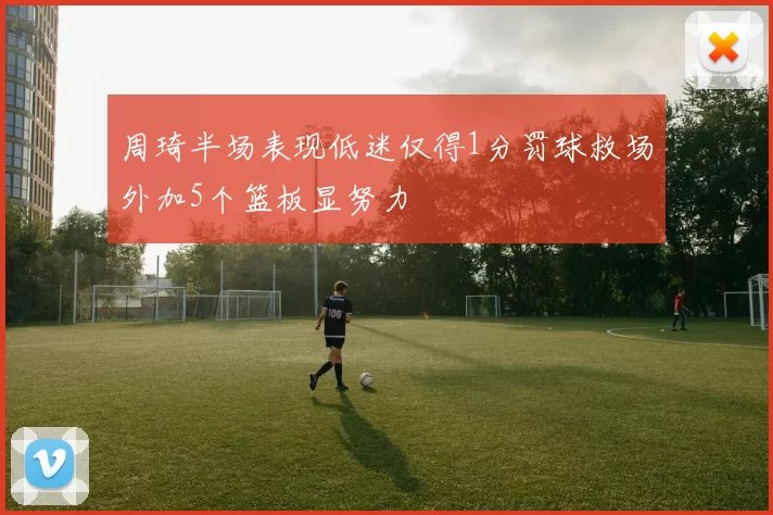 周琦半场表现低迷仅得1分罚球救场外加5个篮板显努力